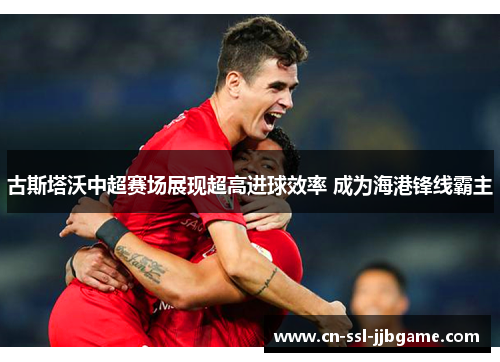 古斯塔沃中超赛场展现超高进球效率 成为海港锋线霸主