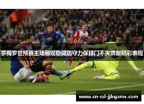 罗梅罗世预赛主场展现稳健防守力保球门不失贡献精彩表现
